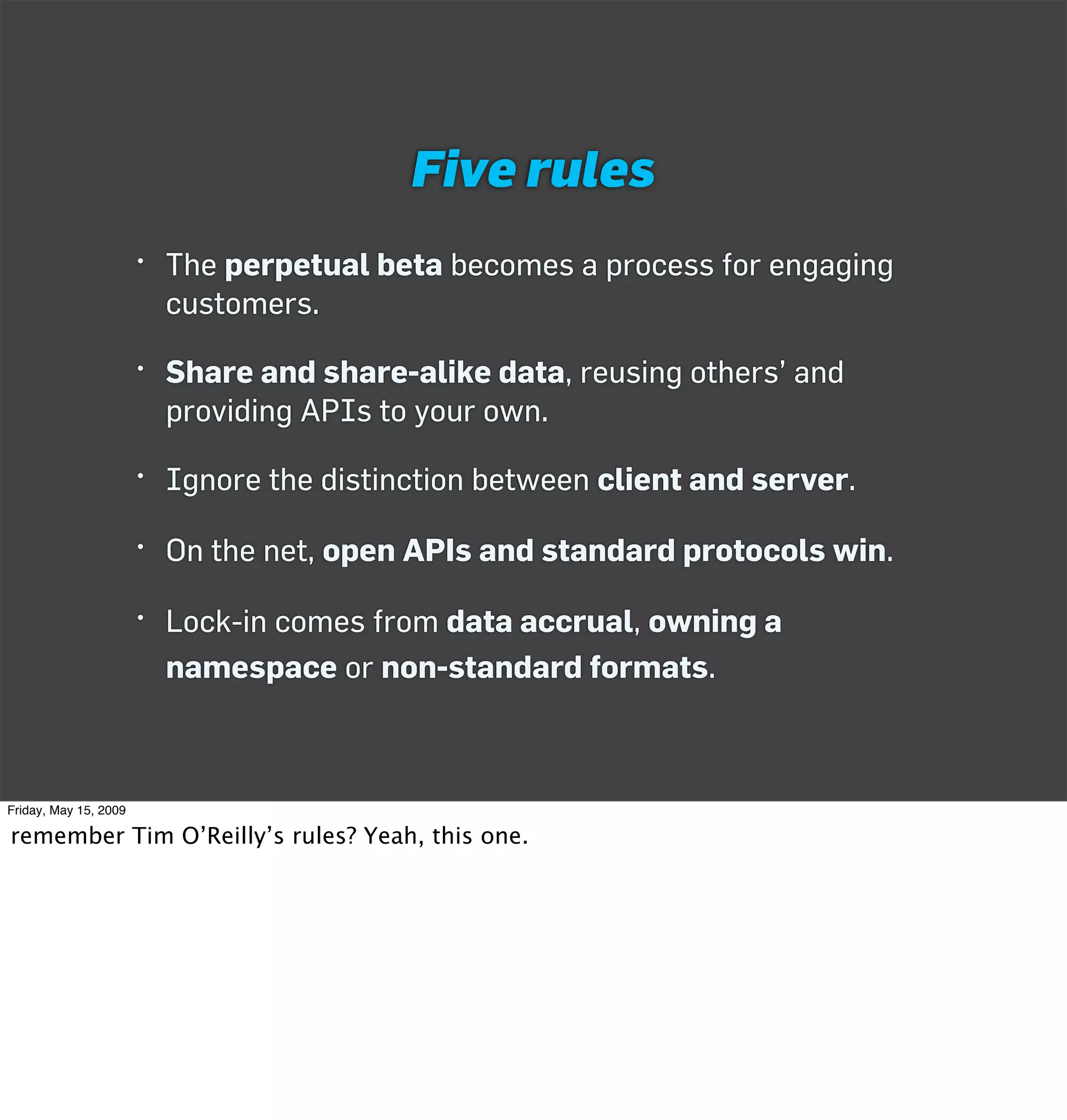 Five rules
                       • The perpetual beta becomes a process for engaging
                         customers.

                       • Share and share-alike data, reusing others’ and
                         providing APIs to your own.

                       • Ignore the distinction between client and server.

                       • On the net, open APIs and standard protocols win.

                       • Lock-in comes from data accrual, owning a
                         namespace or non-standard formats.



Friday, May 15, 2009

remember Tim O’Reilly’s rules? Yeah, this one.
 