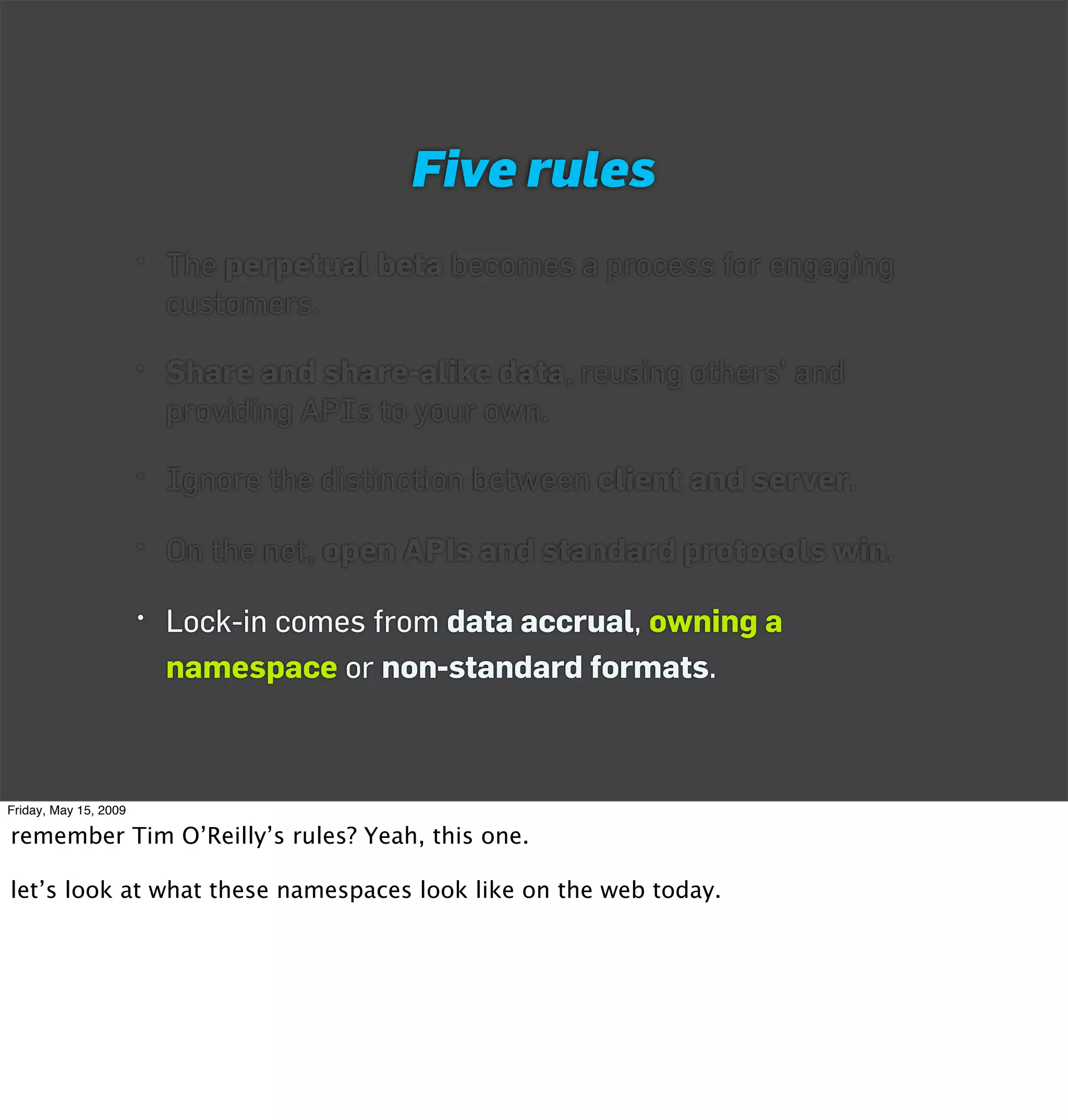 Five rules
                       • The perpetual beta becomes a process for engaging
                         customers.

                       • Share and share-alike data, reusing others’ and
                         providing APIs to your own.

                       • Ignore the distinction between client and server.

                       • On the net, open APIs and standard protocols win.

                       • Lock-in comes from data accrual, owning a
                         namespace or non-standard formats.



Friday, May 15, 2009

remember Tim O’Reilly’s rules? Yeah, this one.

let’s look at what these namespaces look like on the web today.
 