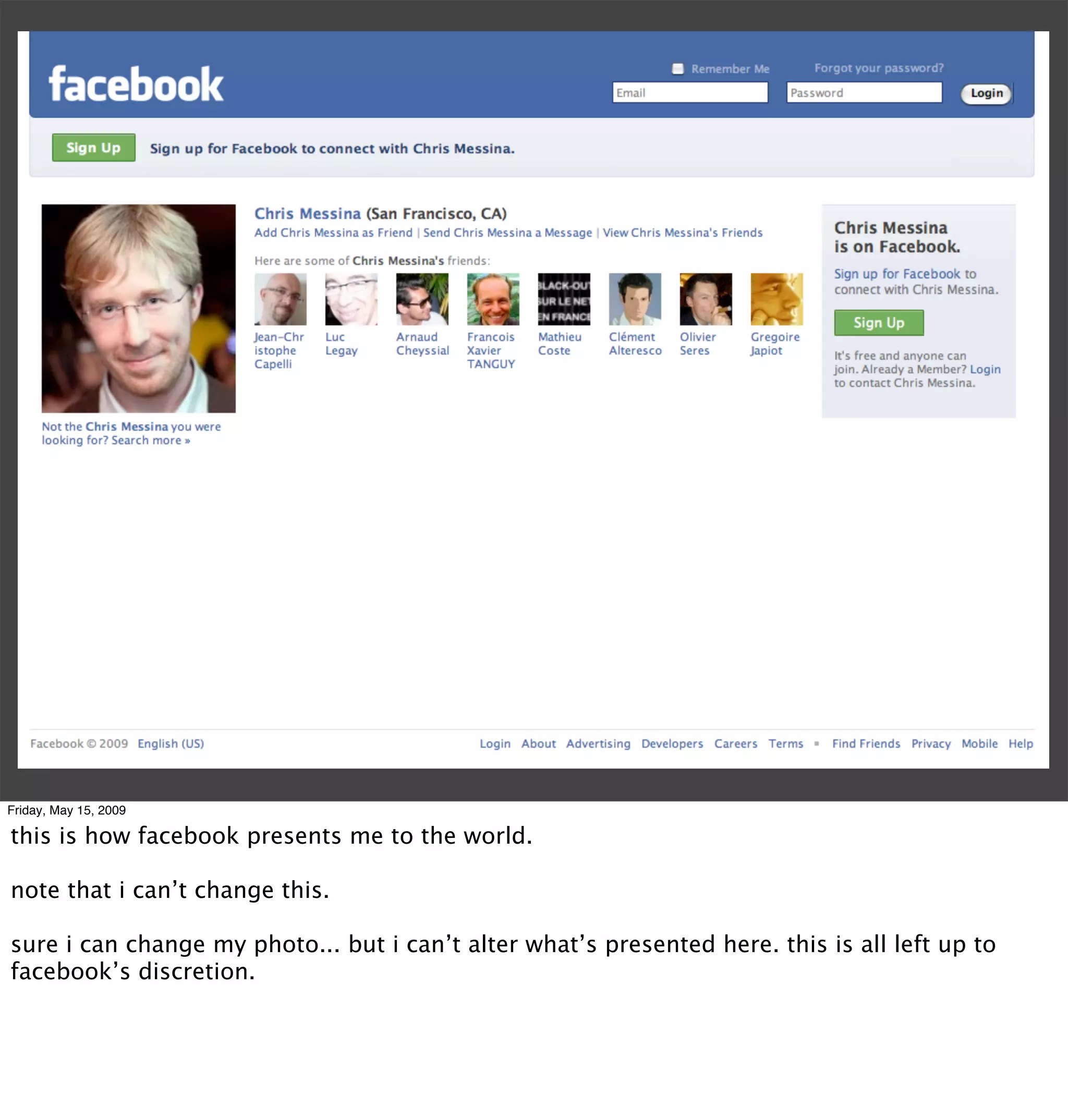 Friday, May 15, 2009

this is how facebook presents me to the world.

note that i can’t change this.

sure i can change my photo... but i can’t alter what’s presented here. this is all left up to
facebook’s discretion.
 