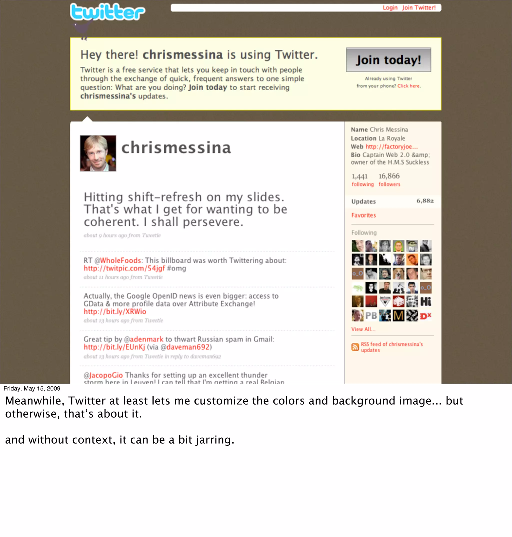 Friday, May 15, 2009

Meanwhile, Twitter at least lets me customize the colors and background image... but
otherwise, that’s about it.

and without context, it can be a bit jarring.
 