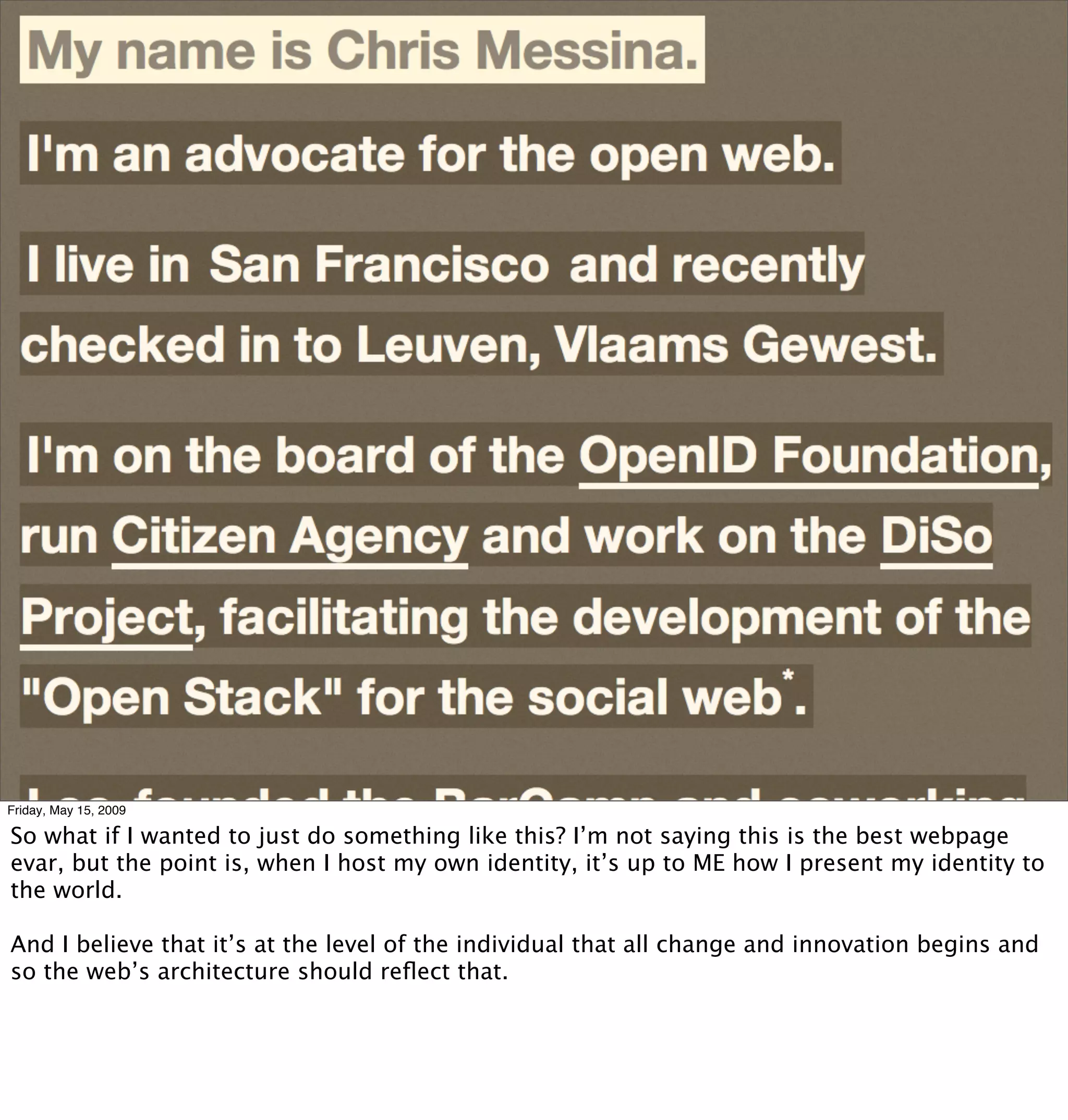 Friday, May 15, 2009

So what if I wanted to just do something like this? I’m not saying this is the best webpage
evar, but the point is, when I host my own identity, it’s up to ME how I present my identity to
the world.

And I believe that it’s at the level of the individual that all change and innovation begins and
so the web’s architecture should reﬂect that.
 