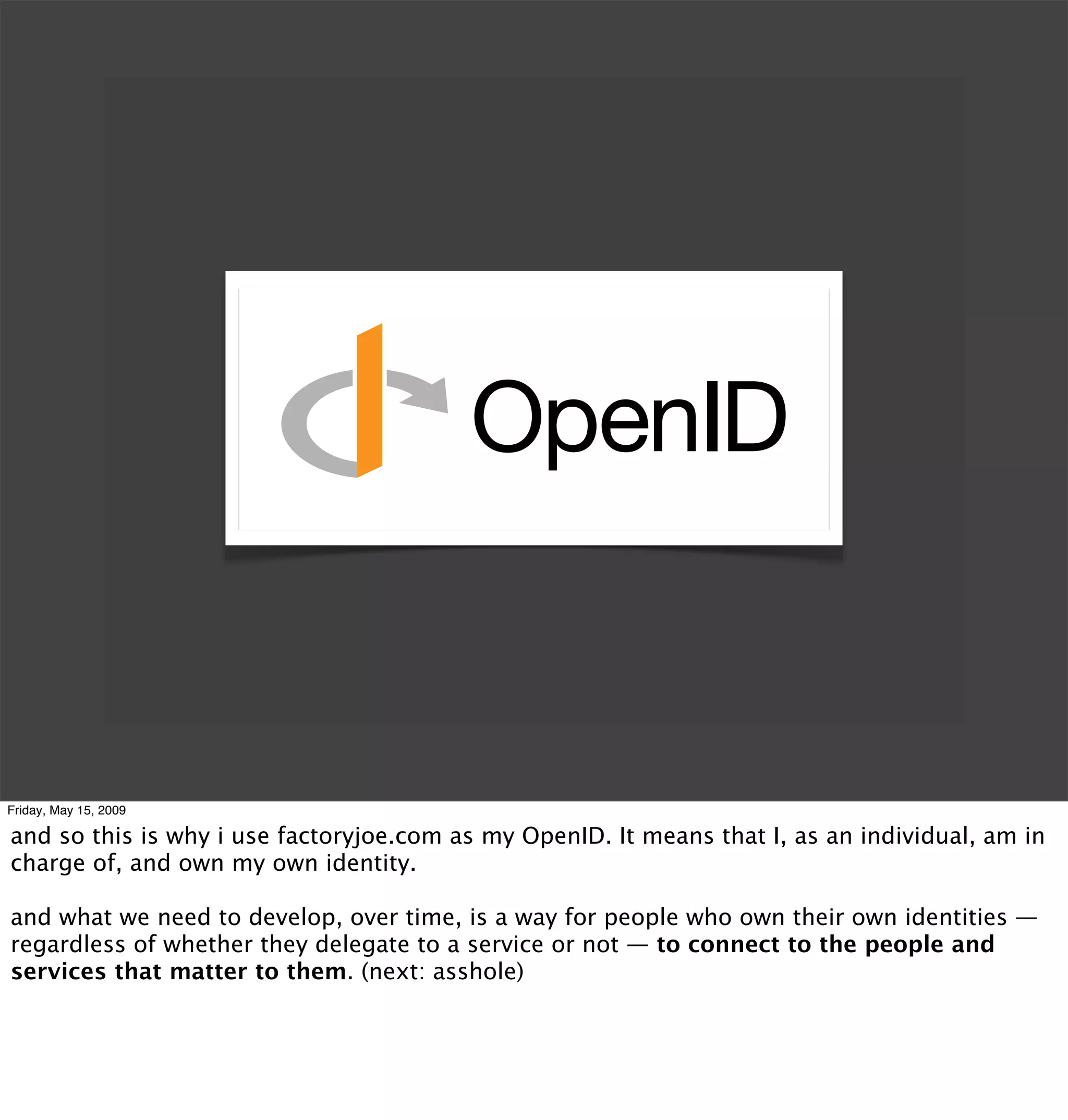 Friday, May 15, 2009

and so this is why i use factoryjoe.com as my OpenID. It means that I, as an individual, am in
charge of, and own my own identity.

and what we need to develop, over time, is a way for people who own their own identities —
regardless of whether they delegate to a service or not — to connect to the people and
services that matter to them. (next: asshole)
 
