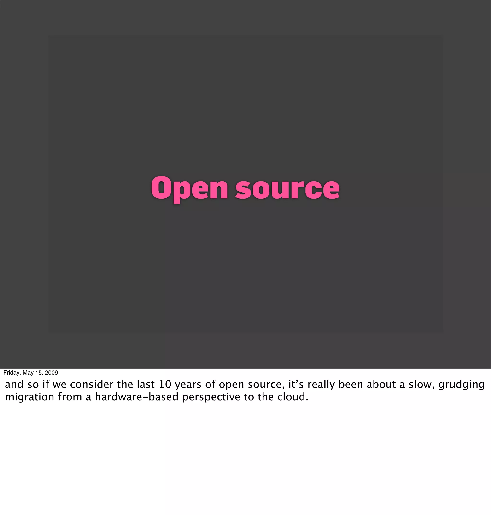 Open source




Friday, May 15, 2009

and so if we consider the last 10 years of open source, it’s really been about a slow, grudging
migration from a hardware-based perspective to the cloud.
 