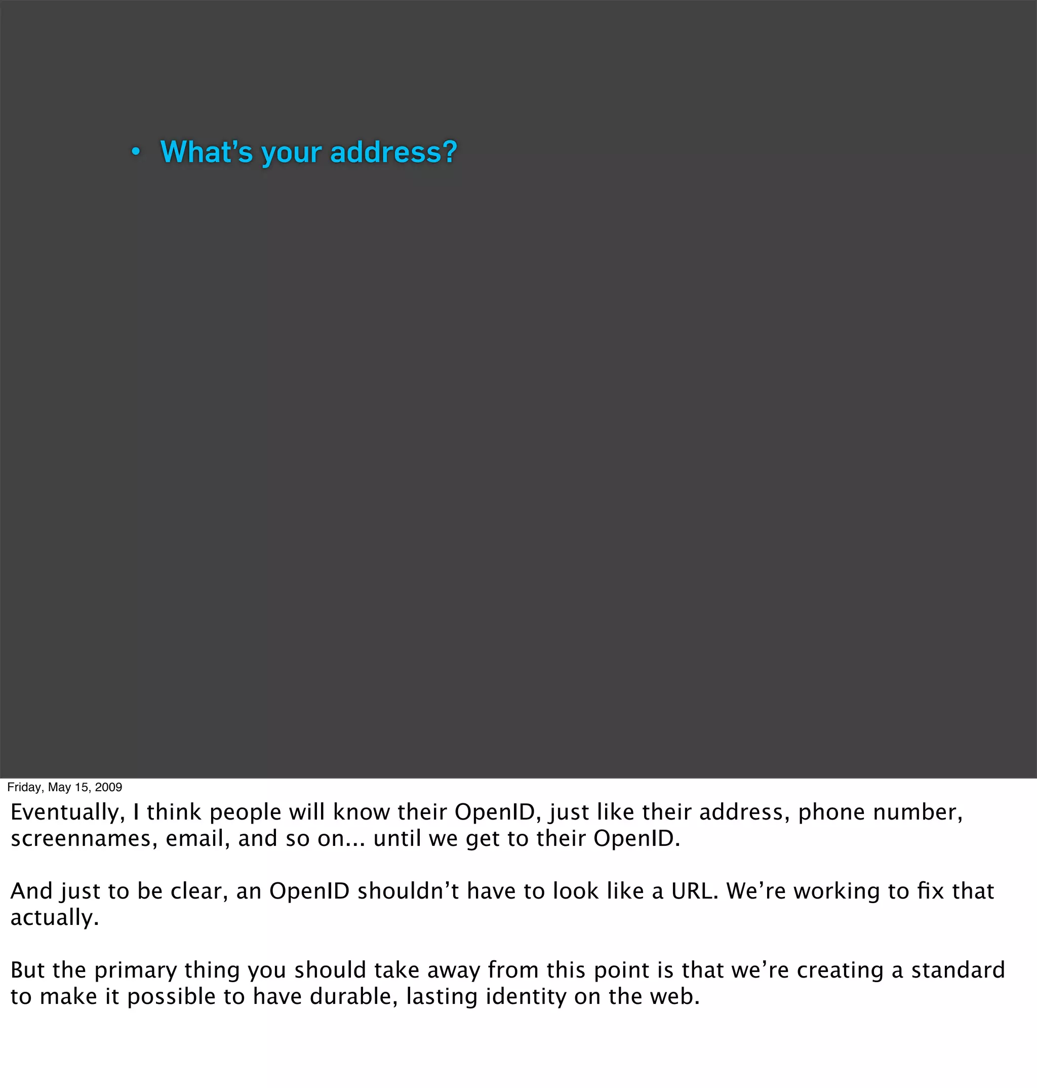• What’s your address?




Friday, May 15, 2009

Eventually, I think people will know their OpenID, just like their address, phone number,
screennames, email, and so on... until we get to their OpenID.

And just to be clear, an OpenID shouldn’t have to look like a URL. We’re working to ﬁx that
actually.

But the primary thing you should take away from this point is that we’re creating a standard
to make it possible to have durable, lasting identity on the web.
 