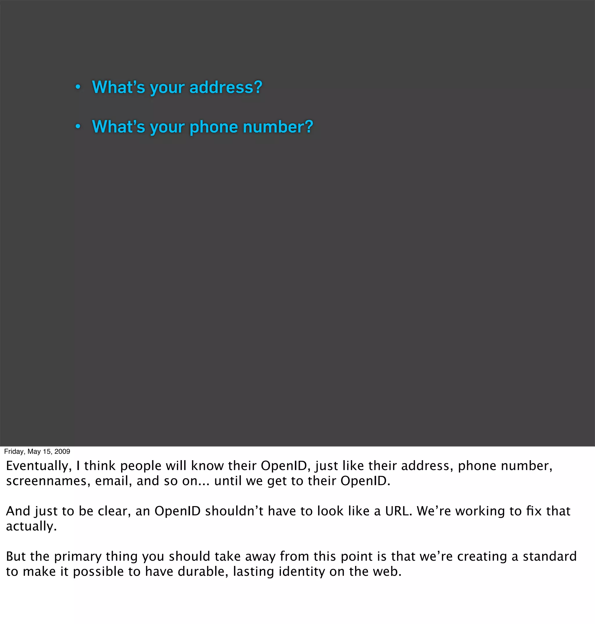 • What’s your address?

                       • What’s your phone number?




Friday, May 15, 2009

Eventually, I think people will know their OpenID, just like their address, phone number,
screennames, email, and so on... until we get to their OpenID.

And just to be clear, an OpenID shouldn’t have to look like a URL. We’re working to ﬁx that
actually.

But the primary thing you should take away from this point is that we’re creating a standard
to make it possible to have durable, lasting identity on the web.
 