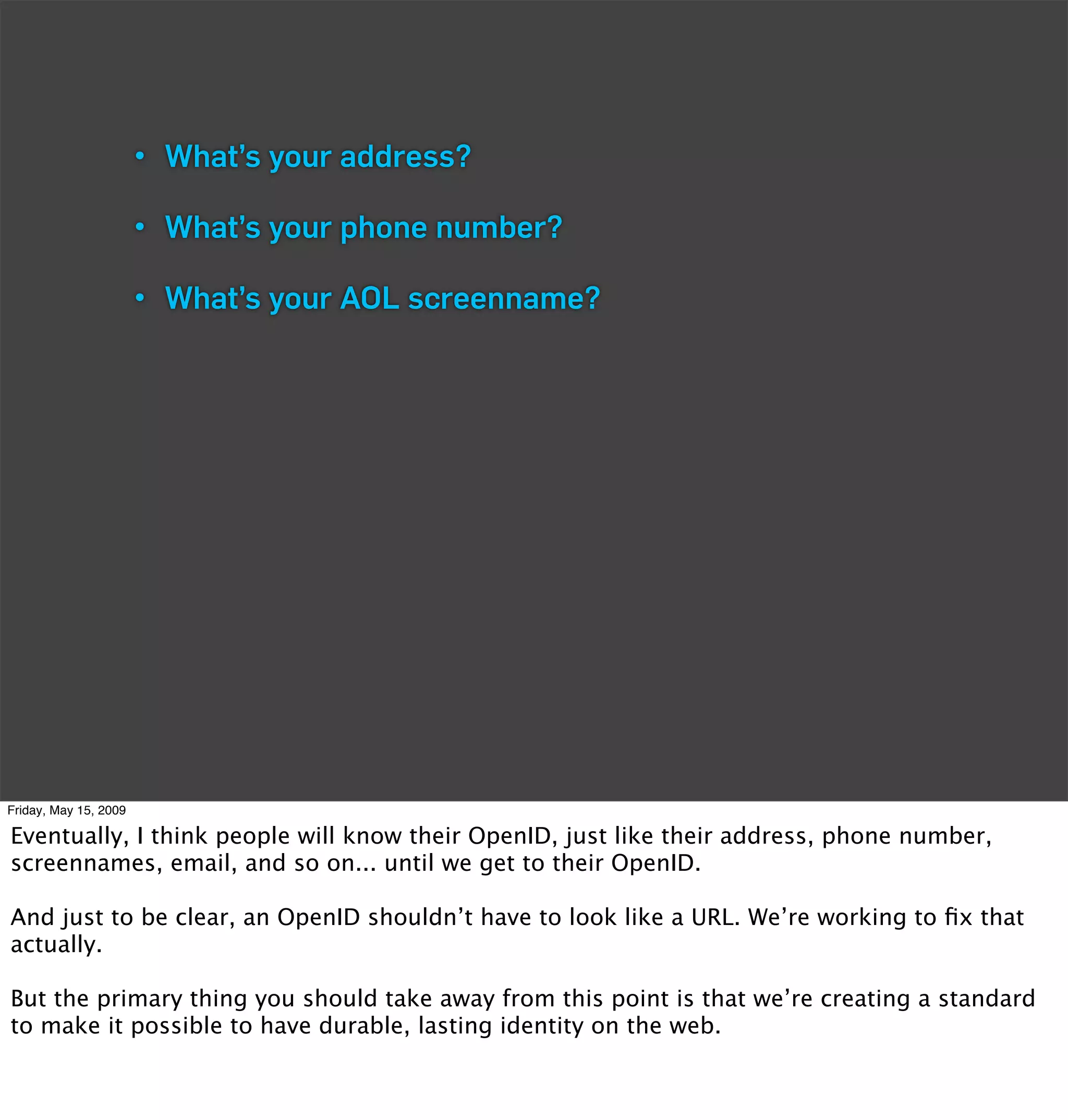 • What’s your address?

                       • What’s your phone number?

                       • What’s your AOL screenname?




Friday, May 15, 2009

Eventually, I think people will know their OpenID, just like their address, phone number,
screennames, email, and so on... until we get to their OpenID.

And just to be clear, an OpenID shouldn’t have to look like a URL. We’re working to ﬁx that
actually.

But the primary thing you should take away from this point is that we’re creating a standard
to make it possible to have durable, lasting identity on the web.
 