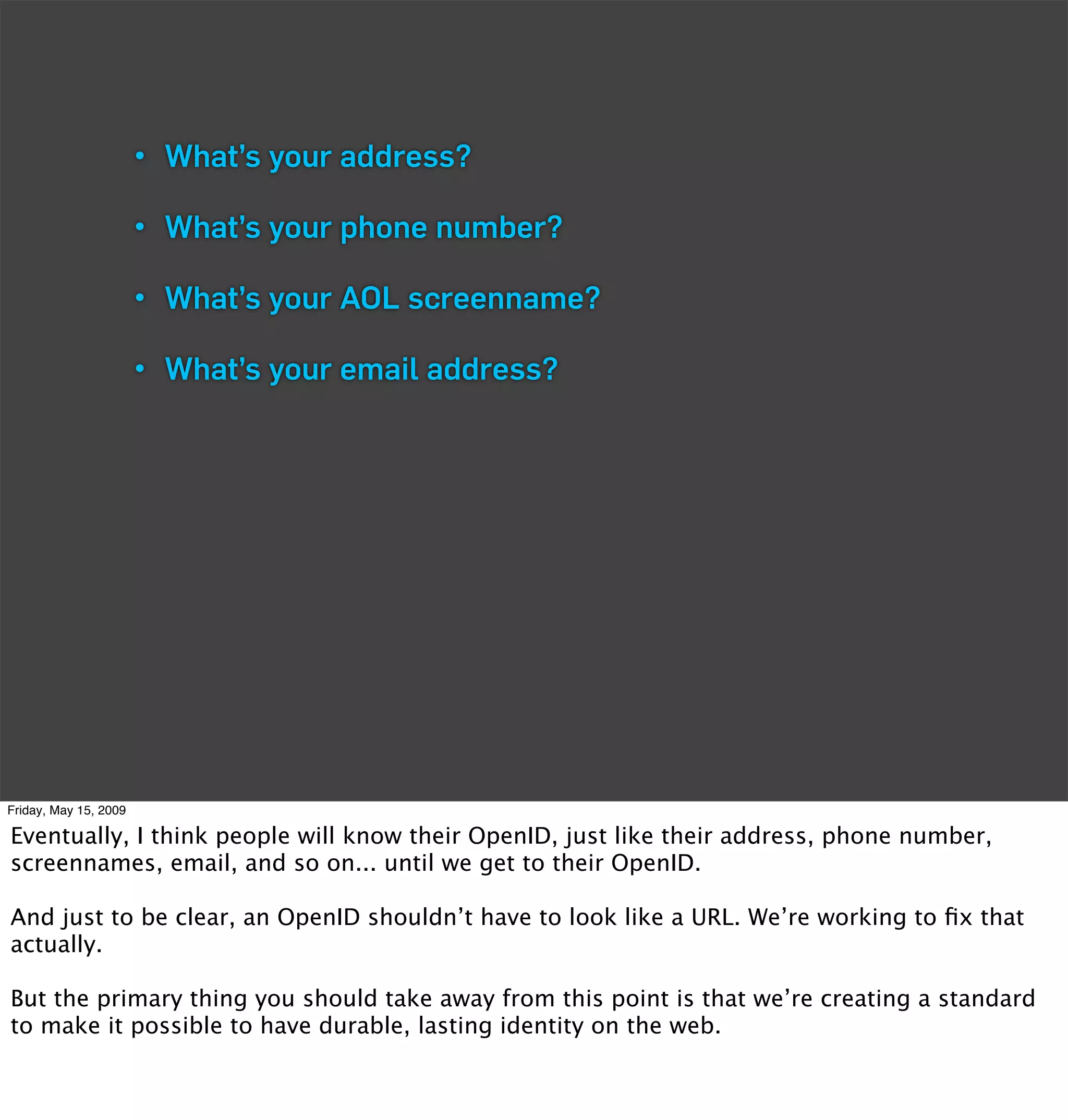 • What’s your address?

                       • What’s your phone number?

                       • What’s your AOL screenname?

                       • What’s your email address?




Friday, May 15, 2009

Eventually, I think people will know their OpenID, just like their address, phone number,
screennames, email, and so on... until we get to their OpenID.

And just to be clear, an OpenID shouldn’t have to look like a URL. We’re working to ﬁx that
actually.

But the primary thing you should take away from this point is that we’re creating a standard
to make it possible to have durable, lasting identity on the web.
 