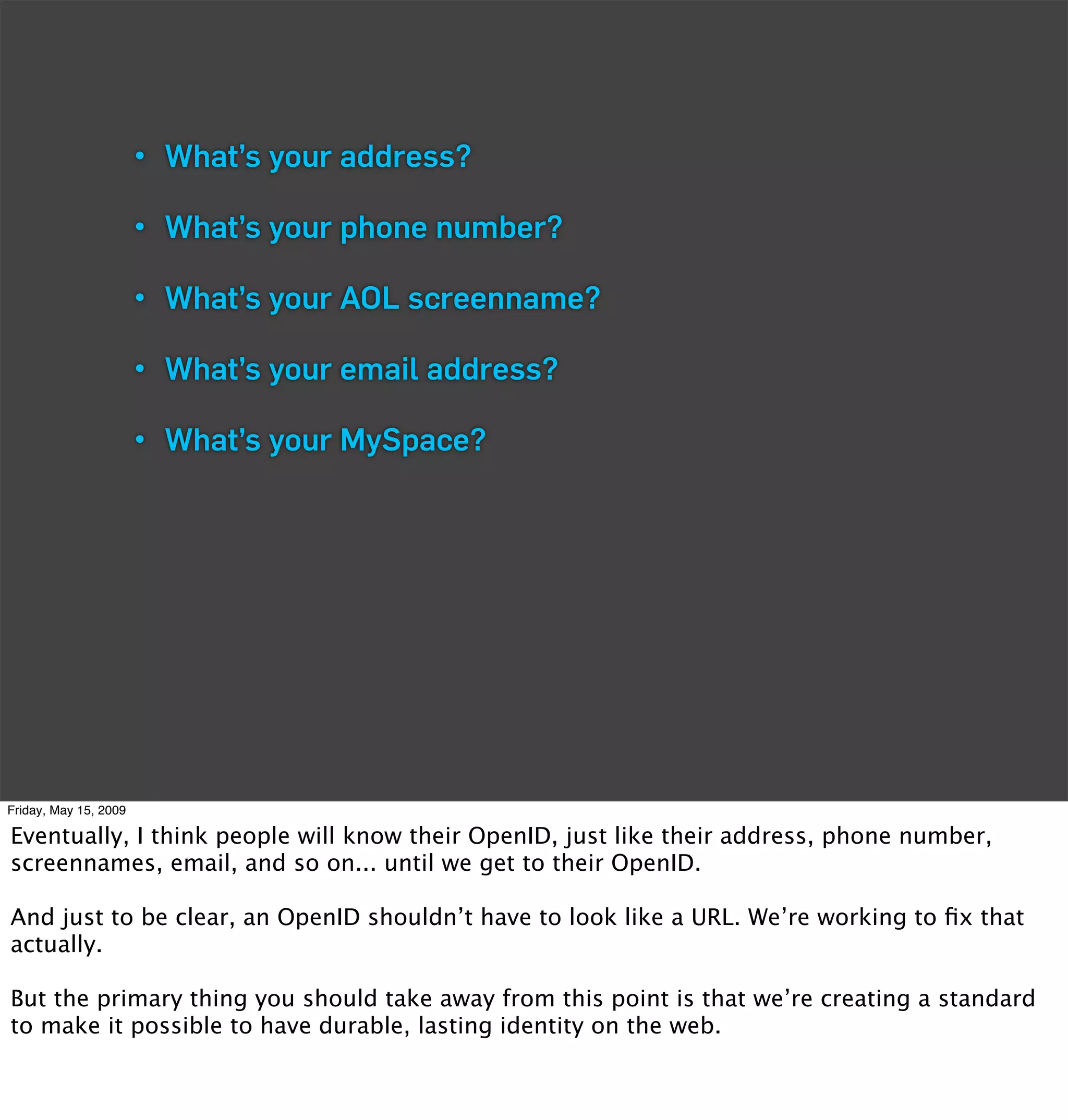 • What’s your address?

                       • What’s your phone number?

                       • What’s your AOL screenname?

                       • What’s your email address?

                       • What’s your MySpace?




Friday, May 15, 2009

Eventually, I think people will know their OpenID, just like their address, phone number,
screennames, email, and so on... until we get to their OpenID.

And just to be clear, an OpenID shouldn’t have to look like a URL. We’re working to ﬁx that
actually.

But the primary thing you should take away from this point is that we’re creating a standard
to make it possible to have durable, lasting identity on the web.
 