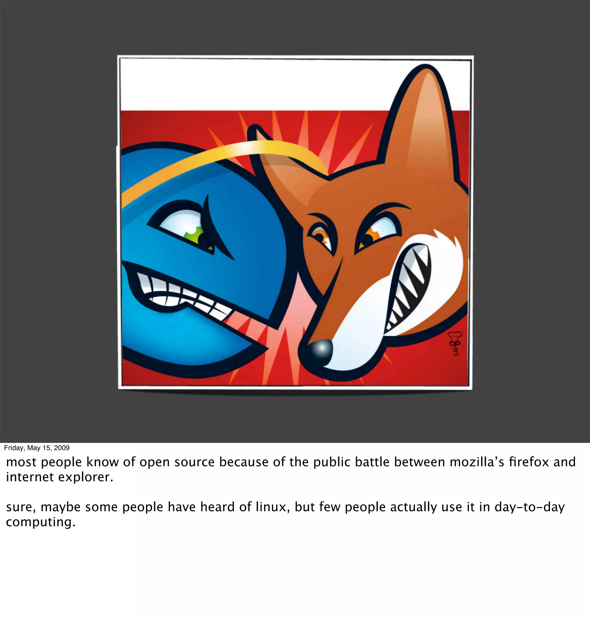 Friday, May 15, 2009

most people know of open source because of the public battle between mozilla’s ﬁrefox and
internet explorer.

sure, maybe some people have heard of linux, but few people actually use it in day-to-day
computing.
 