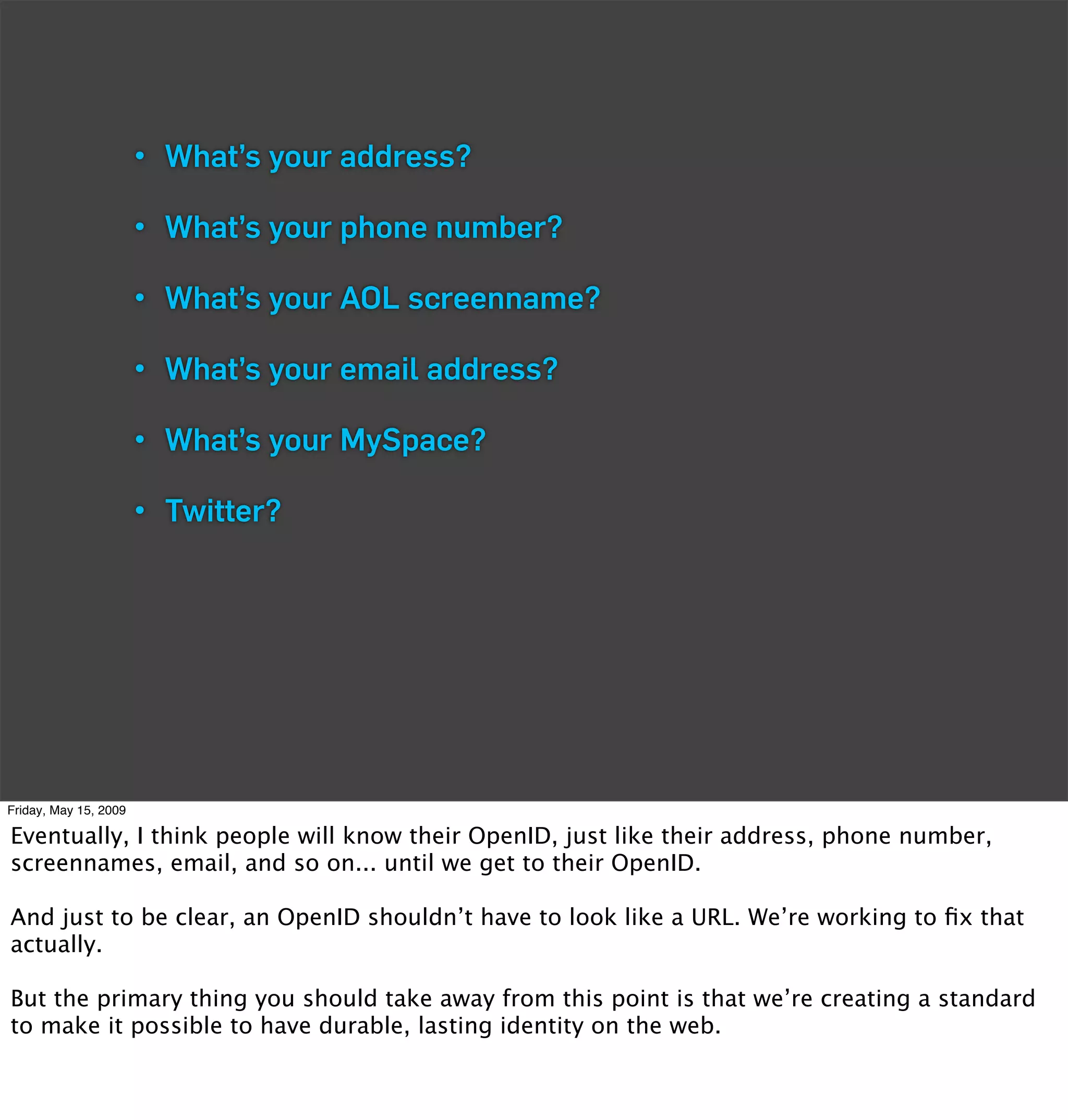• What’s your address?

                       • What’s your phone number?

                       • What’s your AOL screenname?

                       • What’s your email address?

                       • What’s your MySpace?

                       • Twitter?




Friday, May 15, 2009

Eventually, I think people will know their OpenID, just like their address, phone number,
screennames, email, and so on... until we get to their OpenID.

And just to be clear, an OpenID shouldn’t have to look like a URL. We’re working to ﬁx that
actually.

But the primary thing you should take away from this point is that we’re creating a standard
to make it possible to have durable, lasting identity on the web.
 