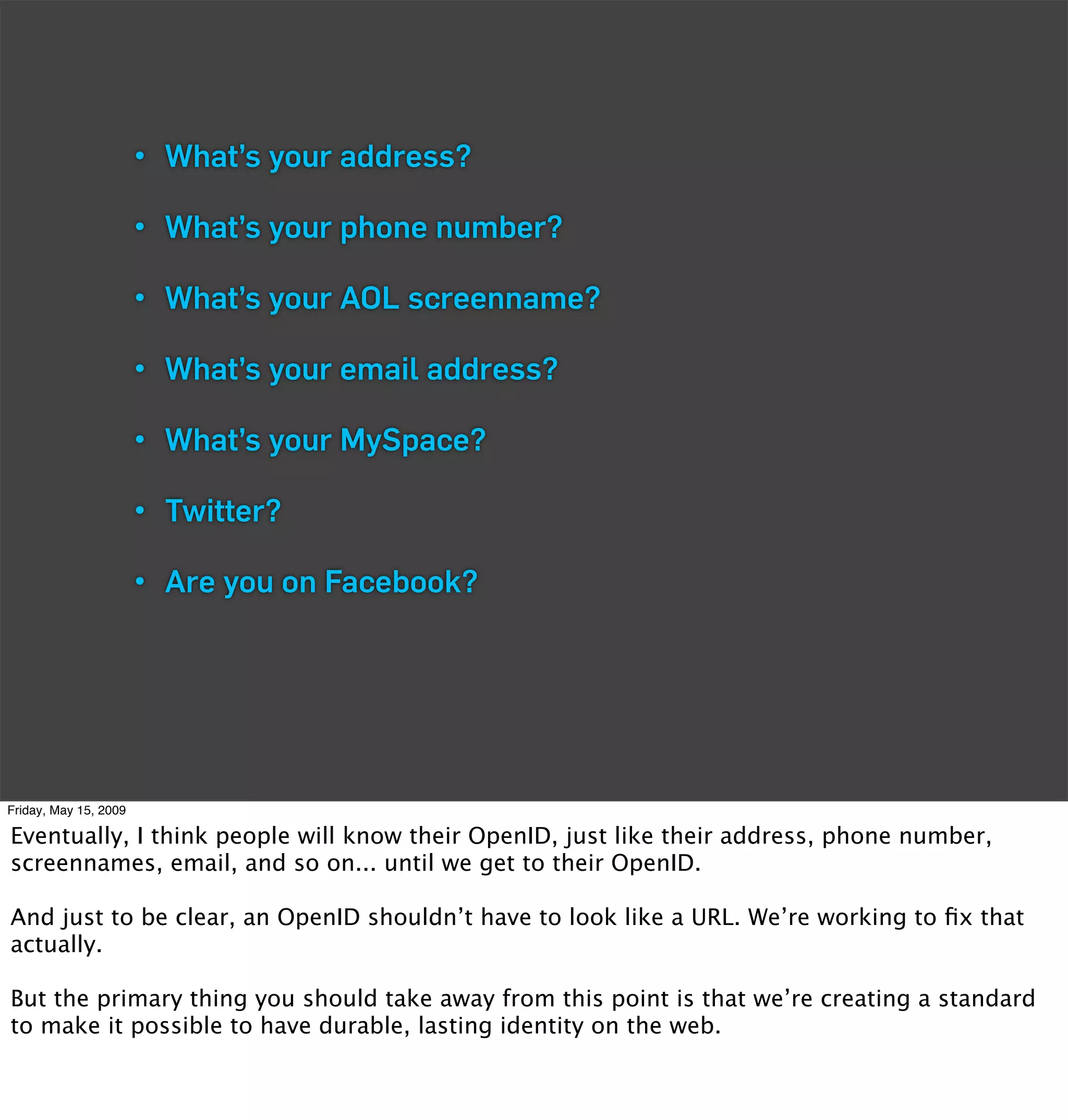 • What’s your address?

                       • What’s your phone number?

                       • What’s your AOL screenname?

                       • What’s your email address?

                       • What’s your MySpace?

                       • Twitter?

                       • Are you on Facebook?




Friday, May 15, 2009

Eventually, I think people will know their OpenID, just like their address, phone number,
screennames, email, and so on... until we get to their OpenID.

And just to be clear, an OpenID shouldn’t have to look like a URL. We’re working to ﬁx that
actually.

But the primary thing you should take away from this point is that we’re creating a standard
to make it possible to have durable, lasting identity on the web.
 