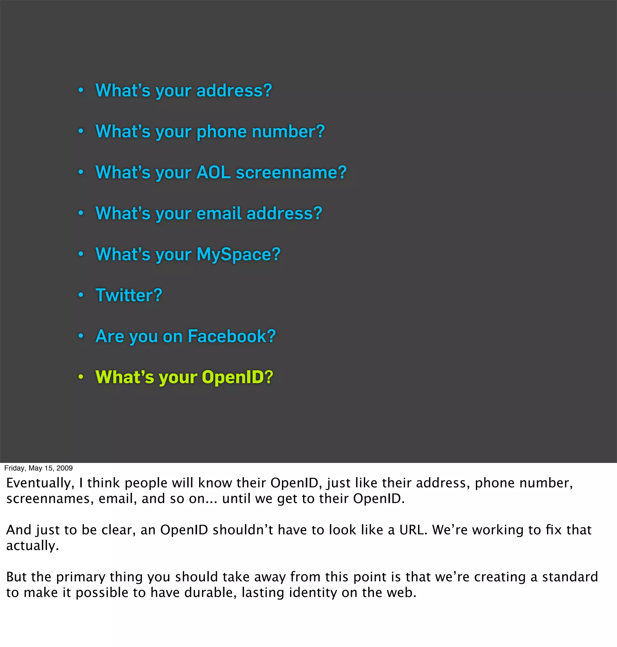 • What’s your address?

                       • What’s your phone number?

                       • What’s your AOL screenname?

                       • What’s your email address?

                       • What’s your MySpace?

                       • Twitter?

                       • Are you on Facebook?

                       • What’s your OpenID?



Friday, May 15, 2009

Eventually, I think people will know their OpenID, just like their address, phone number,
screennames, email, and so on... until we get to their OpenID.

And just to be clear, an OpenID shouldn’t have to look like a URL. We’re working to ﬁx that
actually.

But the primary thing you should take away from this point is that we’re creating a standard
to make it possible to have durable, lasting identity on the web.
 