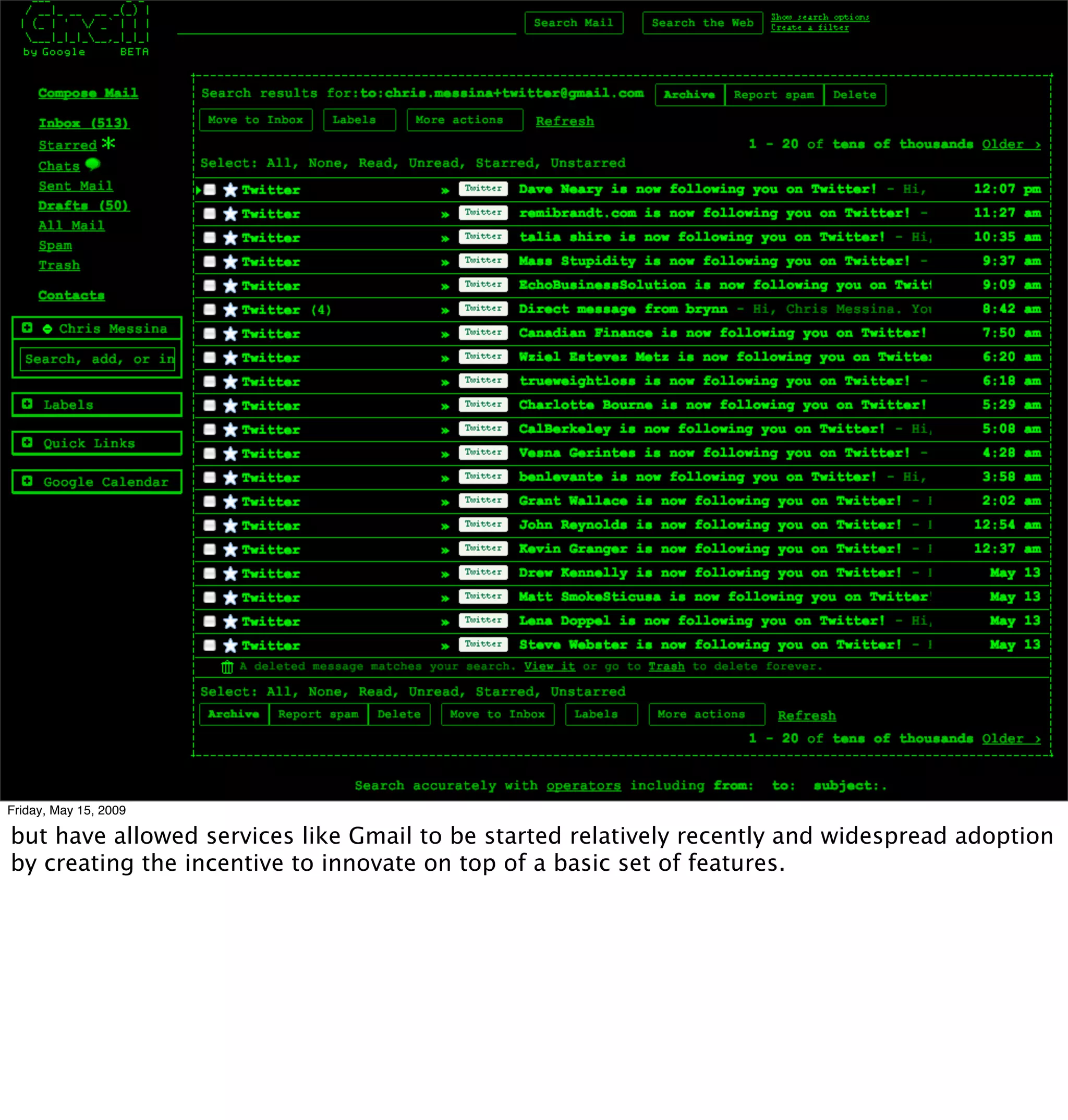 Friday, May 15, 2009

but have allowed services like Gmail to be started relatively recently and widespread adoption
by creating the incentive to innovate on top of a basic set of features.
 