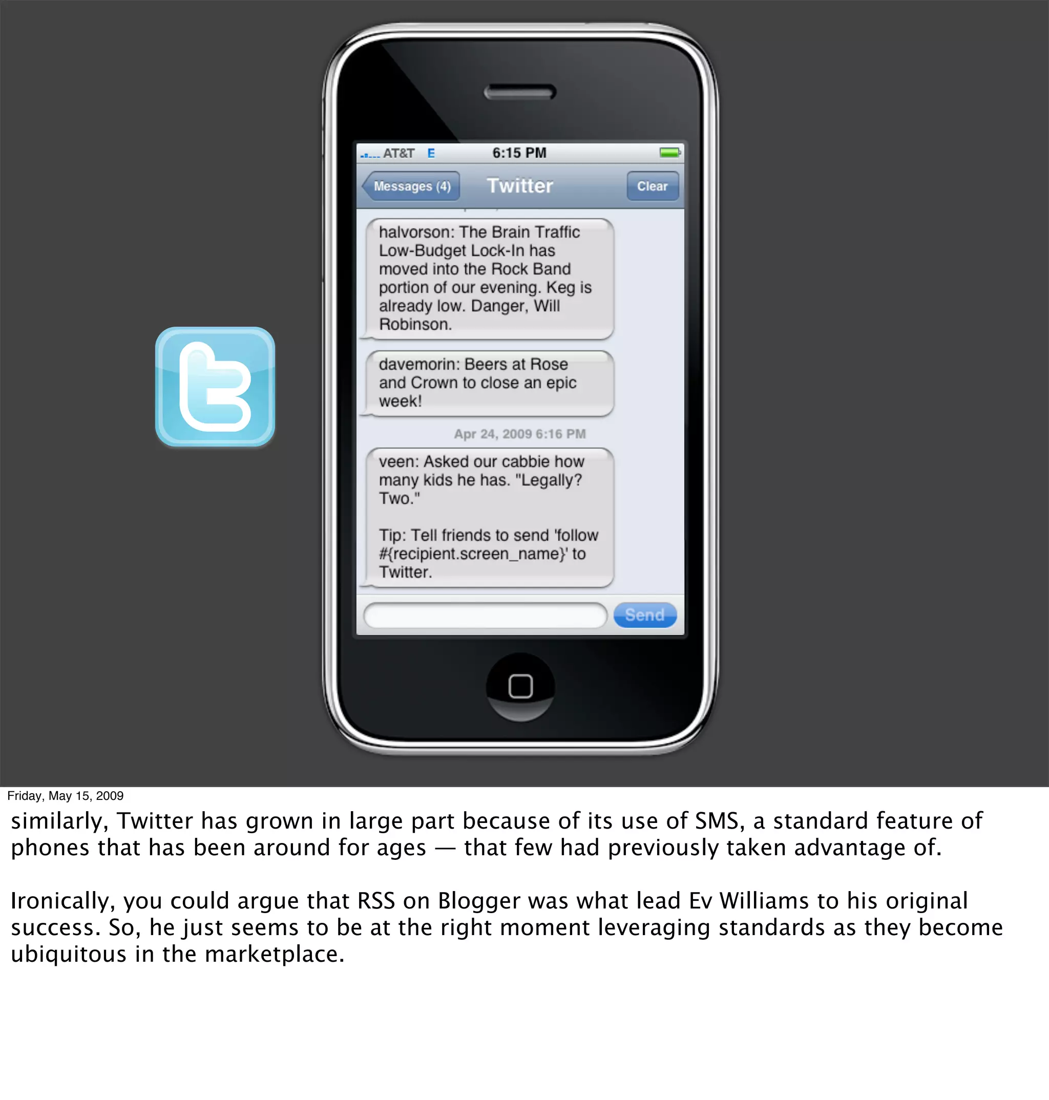 Friday, May 15, 2009

similarly, Twitter has grown in large part because of its use of SMS, a standard feature of
phones that has been around for ages — that few had previously taken advantage of.

Ironically, you could argue that RSS on Blogger was what lead Ev Williams to his original
success. So, he just seems to be at the right moment leveraging standards as they become
ubiquitous in the marketplace.
 