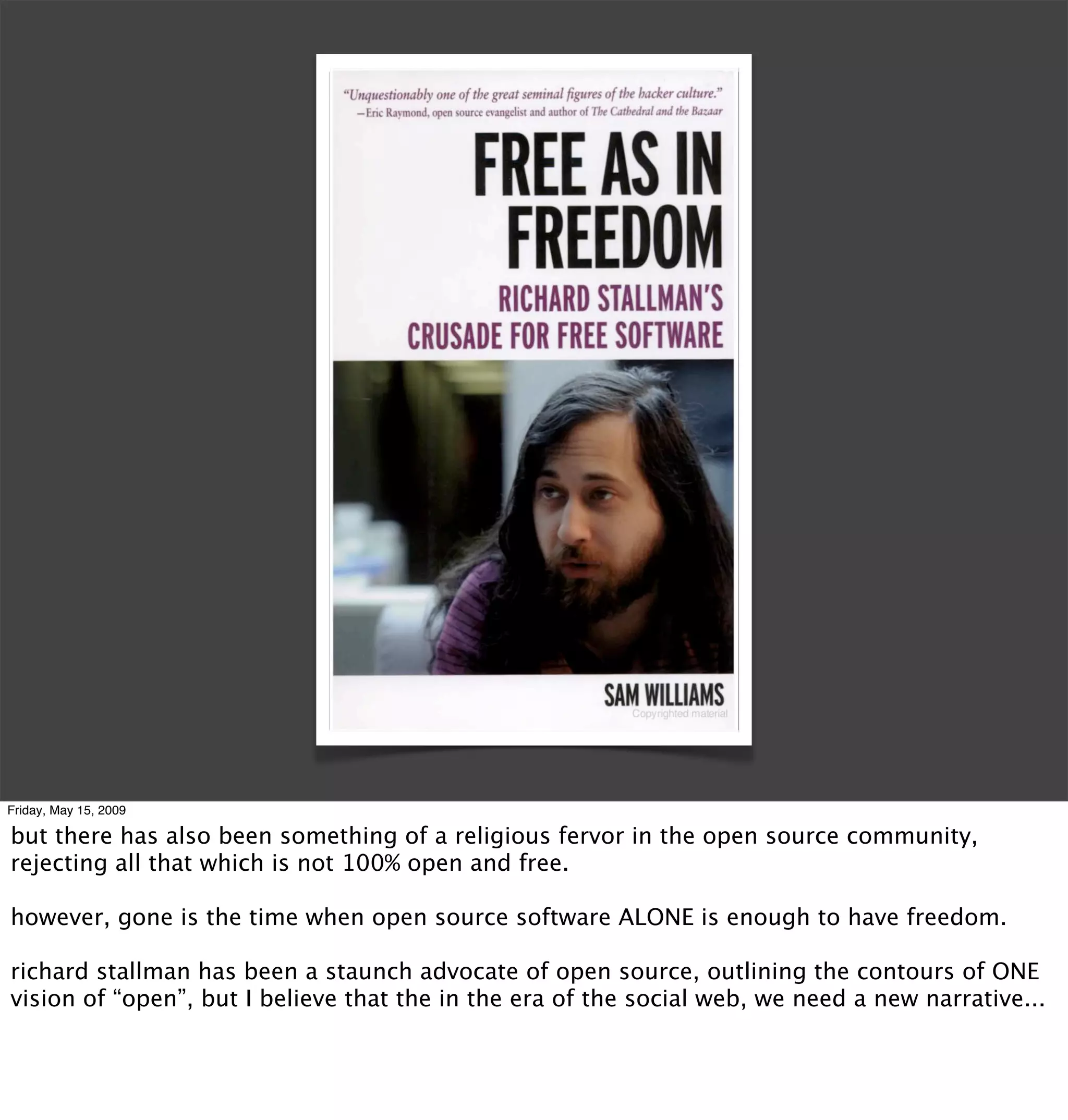 Friday, May 15, 2009

but there has also been something of a religious fervor in the open source community,
rejecting all that which is not 100% open and free.

however, gone is the time when open source software ALONE is enough to have freedom.

richard stallman has been a staunch advocate of open source, outlining the contours of ONE
vision of “open”, but I believe that the in the era of the social web, we need a new narrative...
 