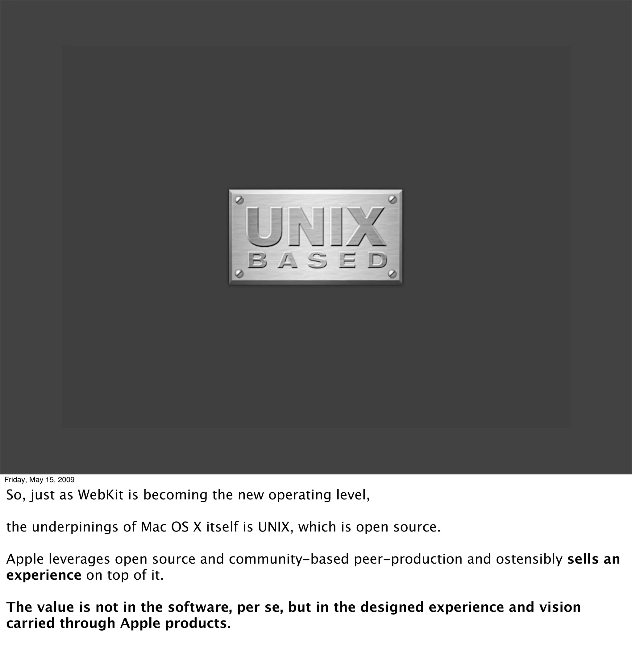 Friday, May 15, 2009

So, just as WebKit is becoming the new operating level,

the underpinings of Mac OS X itself is UNIX, which is open source.

Apple leverages open source and community-based peer-production and ostensibly sells an
experience on top of it.

The value is not in the software, per se, but in the designed experience and vision
carried through Apple products.
 