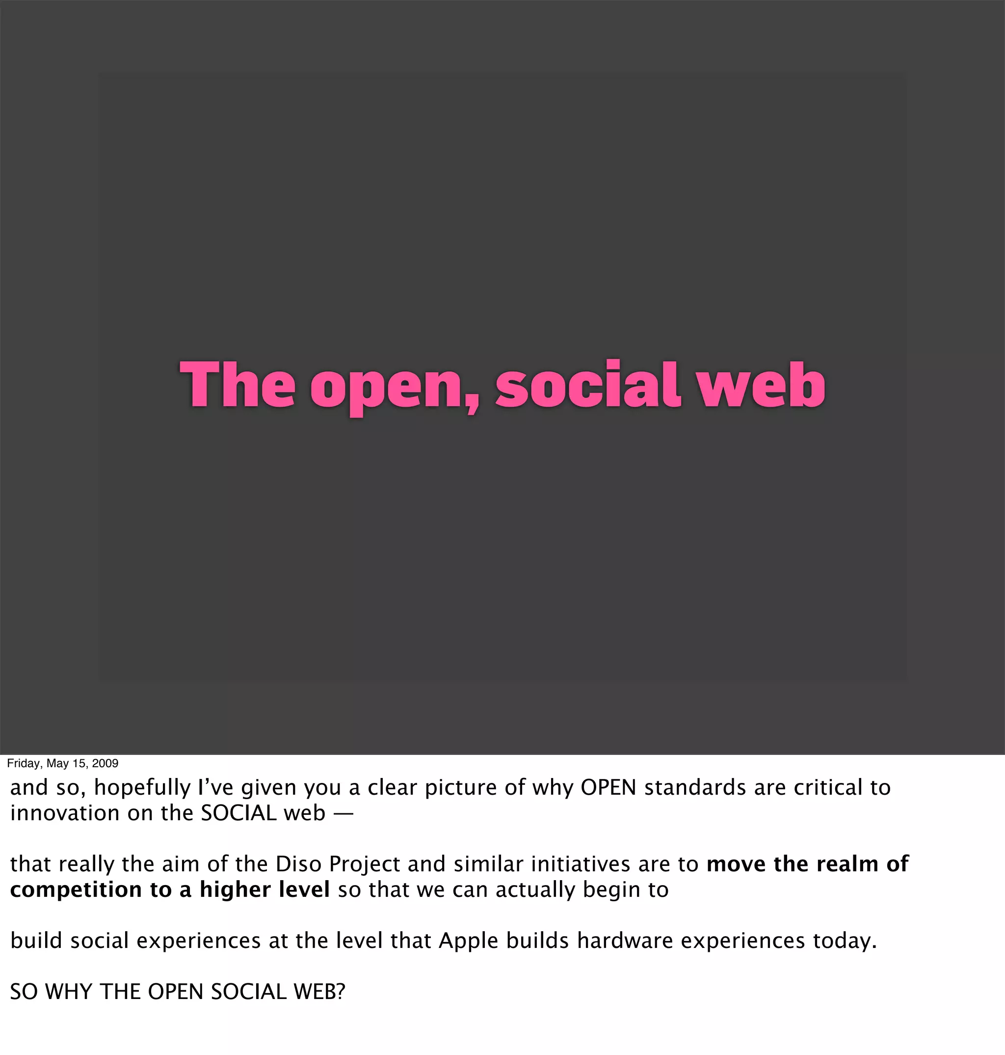 The open, social web




Friday, May 15, 2009

and so, hopefully I’ve given you a clear picture of why OPEN standards are critical to
innovation on the SOCIAL web —

that really the aim of the Diso Project and similar initiatives are to move the realm of
competition to a higher level so that we can actually begin to

build social experiences at the level that Apple builds hardware experiences today.

SO WHY THE OPEN SOCIAL WEB?
 
