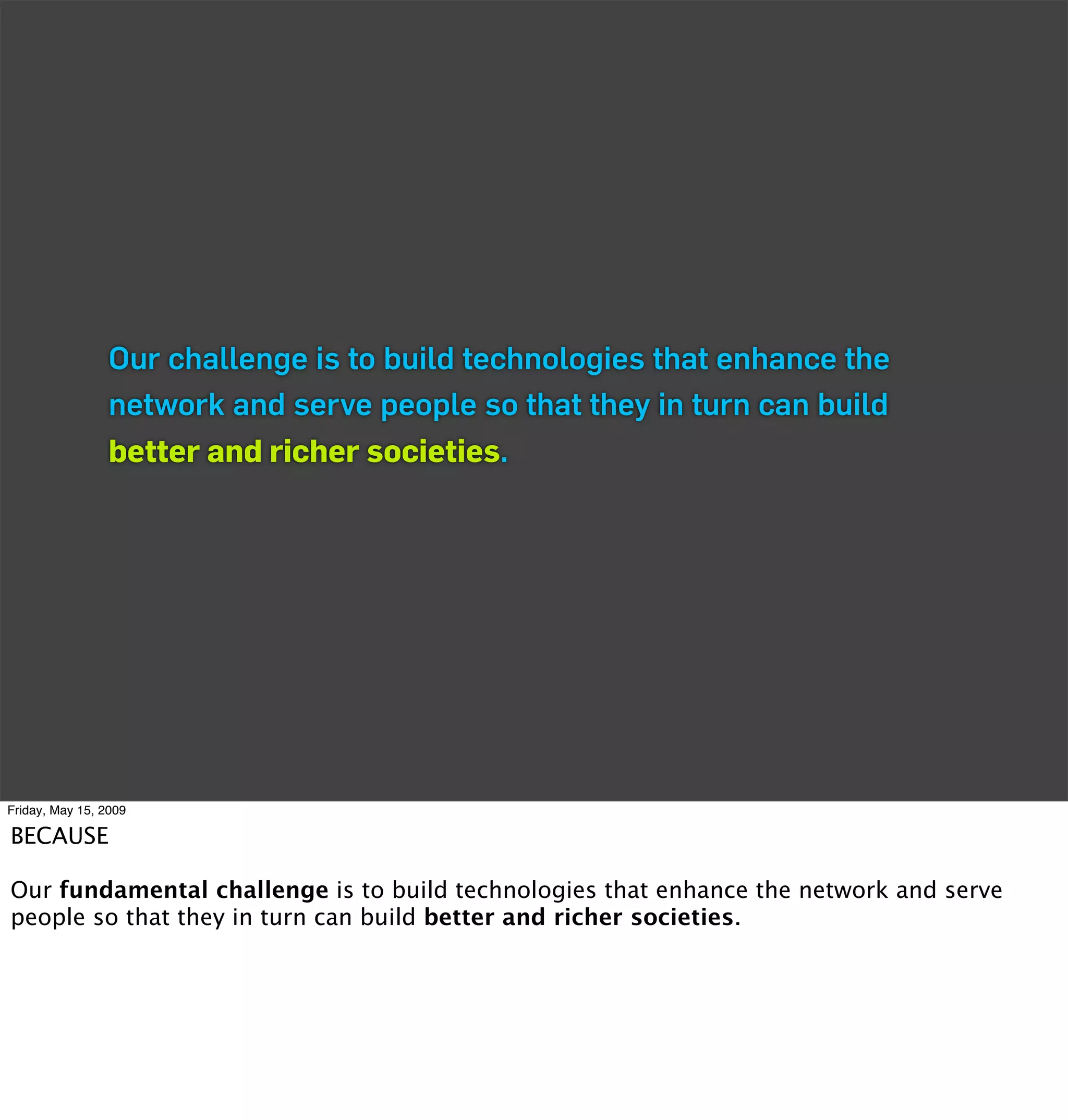 Our challenge is to build technologies that enhance the
                 network and serve people so that they in turn can build
                 better and richer societies.




Friday, May 15, 2009

BECAUSE

Our fundamental challenge is to build technologies that enhance the network and serve
people so that they in turn can build better and richer societies.
 