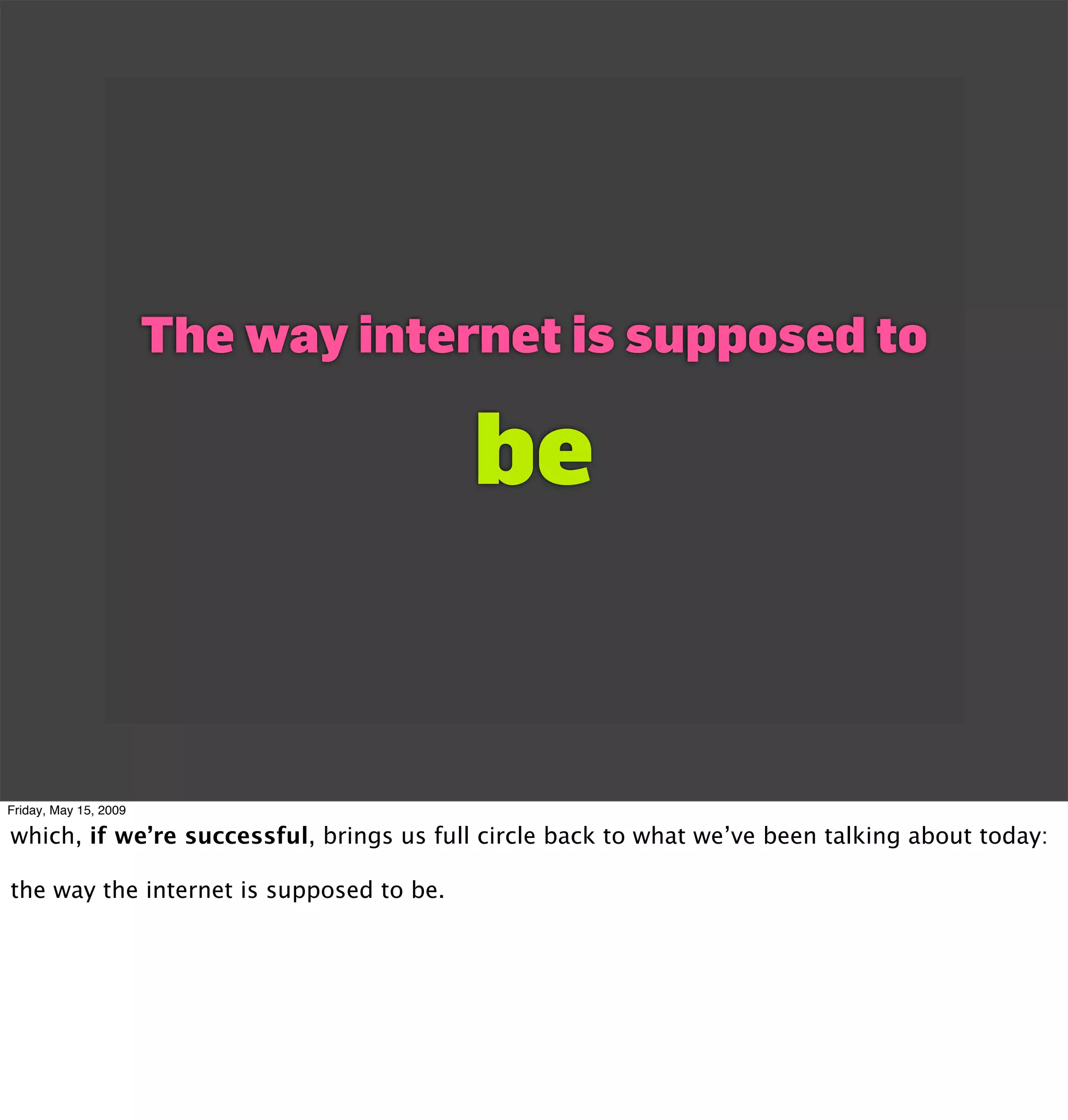 The way internet is supposed to

                                          be


Friday, May 15, 2009

which, if we’re successful, brings us full circle back to what we’ve been talking about today:

the way the internet is supposed to be.
 