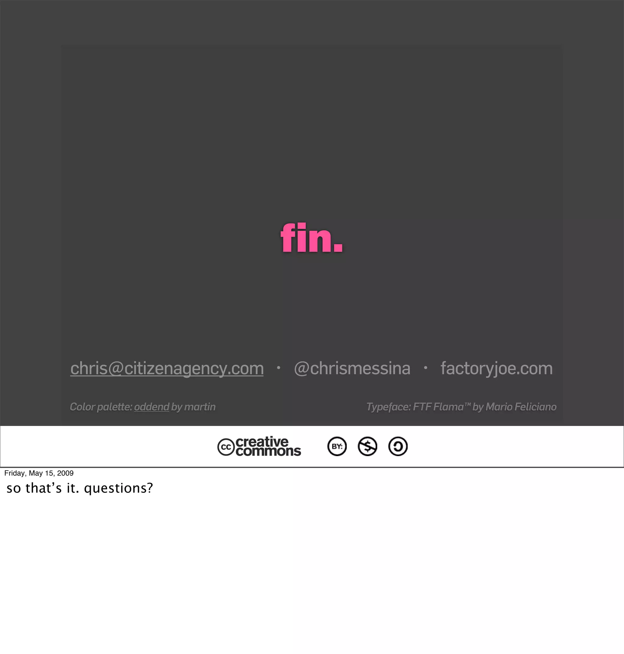 ﬁn.


                   chris@citizenagency.com • @chrismessina • factoryjoe.com
                  Color palette: oddend by martin         Typeface: FTF Flama™ by Mario Feliciano




Friday, May 15, 2009

so that’s it. questions?
 