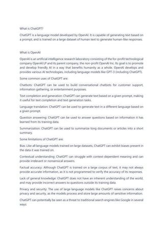 What is ChatGPT?
ChatGPT is a language model developed by OpenAI. It is capable of generating text based on
a prompt, and is trained on a large dataset of human text to generate human-like responses.
What is OpenAI
OpenAI is an artificial intelligence research laboratory consisting of the for-profit technological
company OpenAI LP and its parent company, the non-profit OpenAI Inc. Its goal is to promote
and develop friendly AI in a way that benefits humanity as a whole. OpenAI develops and
provides various AI technologies, including language models like GPT-3 (including ChatGPT).
Some common uses of ChatGPT are:
Chatbots: ChatGPT can be used to build conversational chatbots for customer support,
information gathering, or entertainment purposes.
Text completion and generation: ChatGPT can generate text based on a given prompt, making
it useful for text completion and text generation tasks.
Language translation: ChatGPT can be used to generate text in a different language based on
a given prompt.
Question answering: ChatGPT can be used to answer questions based on information it has
learned from its training data.
Summarization: ChatGPT can be used to summarize long documents or articles into a short
summary.
Some limitations of ChatGPT are:
Bias: Like all language models trained on large datasets, ChatGPT can exhibit biases present in
the data it was trained on.
Contextual understanding: ChatGPT can struggle with context-dependent meaning and can
provide irrelevant or nonsensical answers.
Factual accuracy: Although ChatGPT is trained on a large corpus of text, it may not always
provide accurate information, as it is not programmed to verify the accuracy of its responses.
Lack of general knowledge: ChatGPT does not have an inherent understanding of the world,
and may provide incorrect answers to questions outside its training data.
Privacy and security: The use of large language models like ChatGPT raises concerns about
privacy and security, as the models process and store large amounts of sensitive information.
ChatGPT can potentially be seen as a threat to traditional search engines like Google in several
ways:
 