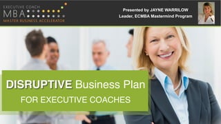 Presented by JAYNE WARRILOW
Leader, ECMBA Mastermind Program
DISRUPTIVE Business Plan
FOR EXECUTIVE COACHES
 
