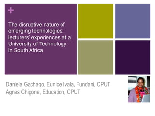 +
 The disruptive nature of
 emerging technologies:
 lecturers‘ experiences at a
 University of Technology
 in South Africa




Daniela Gachago, Eunice Ivala, Fundani, CPUT
Agnes Chigona, Education, CPUT
 