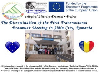 Ecological Literacy Erasmus+ Project
The Dissemination of the First Transnational
Erasmus+ Meeting in Sibiu City, Romania
All information we provide is the sole responsibility of the Erasmus+ project team “Ecological Literacy” 2016-2018 in
"Constantin Noica“ High School Sibiu and the National Agency for Community Programmes in Education and in
Vocational Training or the European Commission are not responsible for how the content of this information is used.
 