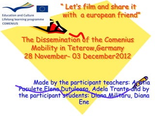 “ Let’s film and share it 
with a european friend” 
The Dissemination of the Comenius 
Mobility in Teterow,Germany 
28 November- 03 December2012 
Made by the participant teachers: Aretia 
Puculete,Elena Dutuleasa, Adela Trante and by 
the participant students: Diana Militaru, Diana 
Ene 
 