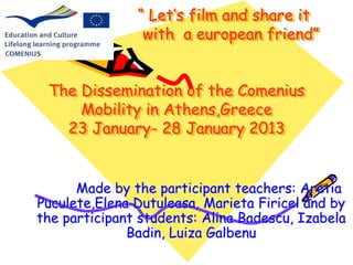 “ Let’s film and share it 
with a european friend” 
The Dissemination of the Comenius 
Mobility in Athens,Greece 
23 January- 28 January 2013 
Made by the participant teachers: Aretia 
Puculete,Elena Dutuleasa, Marieta Firicel and by 
the participant students: Alina Badescu, Izabela 
Badin, Luiza Galbenu 
 