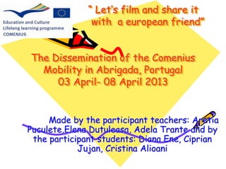 “ Let’s film and share it 
with a european friend” 
The Dissemination of the Comenius 
Mobility in Abrigada, Portugal 
03 April- 08 April 2013 
Made by the participant teachers: Aretia 
Puculete,Elena Dutuleasa, Adela Trante and by 
the participant students: Diana Ene, Ciprian 
Jujan, Cristina Alioani 
 
