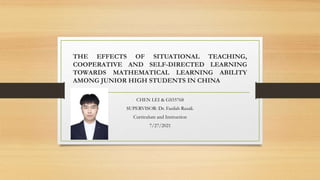 THE EFFECTS OF SITUATIONAL TEACHING,
COOPERATIVE AND SELF-DIRECTED LEARNING
TOWARDS MATHEMATICAL LEARNING ABILITY
AMONG JUNIOR HIGH STUDENTS IN CHINA
CHEN LEI & GS55768
SUPERVISOR: Dr. Fazilah Razali.
Curriculum and Instruction
7/27/2021
 