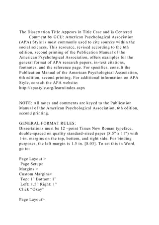The Dissertation Title Appears in Title Case and is Centered
Comment by GCU: American Psychological Association
(APA) Style is most commonly used to cite sources within the
social sciences. This resource, revised according to the 6th
edition, second printing of the Publication Manual of the
American Psychological Association, offers examples for the
general format of APA research papers, in-text citations,
footnotes, and the reference page. For specifics, consult the
Publication Manual of the American Psychological Association,
6th edition, second printing. For additional information on APA
Style, consult the APA website:
http://apastyle.org/learn/index.aspx
NOTE: All notes and comments are keyed to the Publication
Manual of the American Psychological Association, 6th edition,
second printing.
GENERAL FORMAT RULES:
Dissertations must be 12 –point Times New Roman typeface,
double-spaced on quality standard-sized paper (8.5" x 11") with
1-in. margins on the top, bottom, and right side. For binding
purposes, the left margin is 1.5 in. [8.03]. To set this in Word,
go to:
Page Layout >
Page Setup>
Margins >
Custom Margins>
Top: 1” Bottom: 1”
Left: 1.5” Right: 1”
Click “Okay”
Page Layout>
 