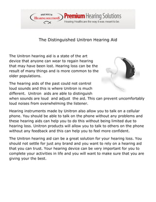The Distinguished Unitron Hearing Aid


The Unitron hearing aid is a state of the art
device that anyone can wear to regain hearing
that may have been lost. Hearing loss can be the
result of many things and is more common to the
older populations.

The hearing aids of the past could not control
loud sounds and this is where Unitron is much
different. Unitron aids are able to distinguish
when sounds are loud and adjust the aid. This can prevent uncomfortably
loud noises from overwhelming the listener.

Hearing instruments made by Unitron also allow you to talk on a cellular
phone. You should be able to talk on the phone without any problems and
these hearing aids can help you to do this without being limited due to
hearing loss. Unitron products will allow you to talk to others on the phone
without any feedback and this can help you to feel more confident.

The Unitron hearing aid can be a great solution for your hearing loss. You
should not settle for just any brand and you want to rely on a hearing aid
that you can trust. Your hearing device can be very important for you to
complete your activities in life and you will want to make sure that you are
giving your the best.
 