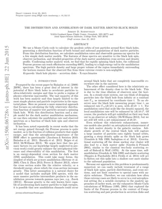 arXiv:1506.06728v1[astro-ph.HE]22Jun2015
Draft version June 23, 2015
Preprint typeset using LATEX style emulateapj v. 01/23/15
THE DISTRIBUTION AND ANNIHILATION OF DARK MATTER AROUND BLACK HOLES
Jeremy D. Schnittman
NASA Goddard Space Flight Center, Greenbelt, MD 20771 and
Joint Space-Science Institute, College Park, MD 20742
Draft version June 23, 2015
ABSTRACT
We use a Monte Carlo code to calculate the geodesic orbits of test particles around Kerr black holes,
generating a distribution function of both bound and unbound populations of dark matter particles.
From this distribution function, we calculate annihilation rates and observable gamma-ray spectra for
a few simple dark matter models. The features of these spectra are sensitive to the black hole spin,
observer inclination, and detailed properties of the dark matter annihilation cross section and density
proﬁle. Conﬁrming earlier analytic work, we ﬁnd that for rapidly spinning black holes, the collisional
Penrose process can reach eﬃciencies exceeding 600%, leading to a high-energy tail in the annihilation
spectrum. The high particle density and large proper volume of the region immediately surrounding
the horizon ensures that the observed ﬂux from these extreme events is non-negligible.
Keywords: black hole physics – accretion disks – X-rays:binaries
1. INTRODUCTION
Prompted by the recent paper by Ba˜nados et al. (2009)
[BSW], there has been a great deal of interest in the
potential of Kerr black holes to accelerate particles to
ultra-relativistic energies and thus to probe a regime of
physics otherwise inaccessible. The vast majority of this
work has been analytic and thus largely limited to the
most simple photon and particle trajectories in the equa-
torial plane. Here we present a more numerical approach
that focuses on calculating the fully relativistic distribu-
tion function of massive test particles around a spinning
black hole. With this distribution function and a sim-
ple model for the dark matter annihilation mechanism,
we can then calculate the annihilation rate and observed
spectrum as a function of black hole spin and observer
inclination.
It has been noted repeatedly in recent works that the
net energy gained through the Penrose process is quite
modest, as is the fraction of collision products that might
escape, and thus the astrophysical importance of the
BSW eﬀect is questionable (Jacobson & Sotiriou 2010;
Ba˜nados et al. 2011; Harada et al. 2012; Bejger et al.
2012; McWilliams 2013). We argue here that two pri-
mary factors (to our knowledge largely neglected in pre-
vious work) could greatly enhance the astrophysical rele-
vance and observability of this annihilation. The ﬁrst
is an energy-dependent cross section for dark matter
(DM) annihilation. This could take many forms, the
simplest of which are p-wave annihilation (Bertone et al.
2005; Chen & Zhou 2013; Ferrer & Hunter 2013), where
the cross section scales like the relative velocity, or a
threshold energy, above which the cross section increases
greatly. This latter assumption is a natural choice for
a model that includes multiple DM species, with the
more massive particles intermediate products in the an-
nihilation process towards gamma rays [see, e.g., Zurek
(2014)]. Because gravity is the only known force capa-
ble of accelerating dark matter particles to high energies,
it is possible that new annihilation channels could occur
jeremy.schnittman@nasa.gov
around black holes that are completely inaccessible ev-
erywhere else in the universe.
The other eﬀect considered here is the relativistic en-
hancement of the density close to the black hole. This
is due to the time dilation of observers near the hori-
zon. In a steady-state system, one can think of dropping
particles into the black hole from inﬁnity at a constant
rate Γ∞ as measured by coordinate time t. To an ob-
server near the black hole measuring proper time τ, an
enhanced rate Γ∞(dt/dτ) is seen, with dt/dτ > 1. For
annihilation rates that scale like the density squared, the
local annihilation rate will be enhanced by (dt/dτ)2
. Of
course, the products will get redshifted on their way back
out to an observer at inﬁnity (McWilliams 2013), but we
are still left with a net enhancement of dt/dτ.
Even without this relativistic enhancement, numer-
ous models also predict an astrophysical enhancement of
the dark matter density in the galactic nucleus. Adi-
abatic growth of the central black hole will capture
a large number of particles onto tightly bound orbits,
growing a steep density spike as the black hole grows
(Gondolo & Silk 1999; Sadeghian et al. 2013). Gravita-
tional scattering oﬀ the dense nuclear star cluster will
also lead to a dark matter spike (Gnedin & Primack
2004), similar to the classical two-body scattering re-
sult of Bahcall & Wolf (1976). At the same time, self-
annihilation (Gondolo & Silk 1999) and elastic scattering
(Shapiro & Paschalidis 2014; Fields et al. 2014) will act
to ﬂatten out this spike into a shallow core more similar
to the unbound population.
Because our approach to this problem is predominantly
numerical, we can easily include treatment of a range
of black hole spins, particle distributions, and cross sec-
tions, and not limit ourselves to special cases with an-
alytic solutions. Therefore, we can calculate how often
those extreme cases are likely to occur in a real astrophys-
ical setting [for a notable exception to the analytic ap-
proaches of earlier work, see the exhaustive Monte Carlo
calculations of Williams (1995, 2004) that explored the
limits of the Penrose process in the context of Comp-
ton scattering and pair production in accretion disks and
 