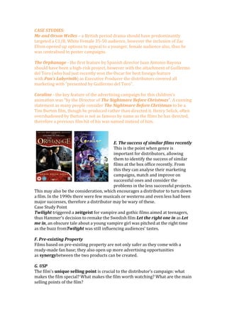 CASE STUDIES:
Me and Orson Welles – a British period drama should have predominantly
targeted a C1/B, White Female 35-50 audience, however the inclusion of Zac
Efron opened up options to appeal to a younger, female audience also, thus he
was centralised in poster campaigns.
The Orphanage - the first feature by Spanish director Juan Antonio Bayona
should have been a high-risk project, however with the attachment of Guillermo
del Toro (who had just recently won the Oscar for best foreign feature
with Pan’s Labyrinth) as Executive Producer the distributors covered all
marketing with “presented by Guillermo del Toro”.
Coraline - the key feature of the advertising campaign for this children’s
animation was “by the Director of The Nightmare Before Christmas”. A cunning
statement as many people consider The Nightmare Before Christmas to be a
Tim Burton film, though he produced rather than directed it. Henry Selick, often
overshadowed by Burton is not as famous by name as the films he has directed,
therefore a previous film hit of his was named instead of him.
E. The success of similar films recently
This is the point when genre is
important for distributors, allowing
them to identify the success of similar
films at the box office recently. From
this they can analyse their marketing
campaigns, match and improve on
successful ones and consider the
problems in the less successful projects.
This may also be the consideration, which encourages a distributor to turn down
a film. In the 1990s there were few musicals or westerns and even less had been
major successes, therefore a distributor may be wary of these.
Case Study Point
Twilight triggered a zeitgeist for vampire and gothic films aimed at teenagers,
thus Hammer’s decision to remake the Swedish film Let the right one in as Let
me in, an obscure tale about a young vampire girl was pitched at the right time
as the buzz fromTwilight was still influencing audiences’ tastes.
F. Pre-existing Property
Films based on pre-existing property are not only safer as they come with a
ready-made fan base; they also open up more advertising opportunities
as synergybetween the two products can be created.
G. USP
The film’s unique selling point is crucial to the distributor’s campaign: what
makes the film special? What makes the film worth watching? What are the main
selling points of the film?
 