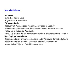 Incentive Scheme
Seminars
District or Taluka Level
Buyer-Seller & Exhibition
Others Activities
Recovery of Package Loan margin Money Loan & Subsidy
Welfare of Salt Workers and Recovery of Royalty from Salt Workers.
Follow up of Industrial Approvals.
Follow up of units which have availed benefits under incentives schemes
Self Employment scheme
Recommendation of loan applications under Vajpayee Bankable Scheme
Recommendation of loan application under PMEGP Scheme
Manav Kalyan Yojana – Tool kits to artisans.
 