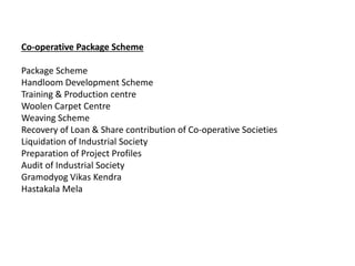 Co-operative Package Scheme
Package Scheme
Handloom Development Scheme
Training & Production centre
Woolen Carpet Centre
Weaving Scheme
Recovery of Loan & Share contribution of Co-operative Societies
Liquidation of Industrial Society
Preparation of Project Profiles
Audit of Industrial Society
Gramodyog Vikas Kendra
Hastakala Mela
 