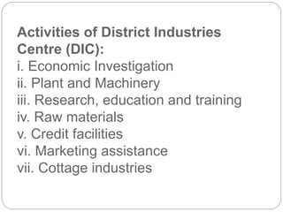 Activities of District Industries
Centre (DIC):
i. Economic Investigation
ii. Plant and Machinery
iii. Research, education and training
iv. Raw materials
v. Credit facilities
vi. Marketing assistance
vii. Cottage industries
 