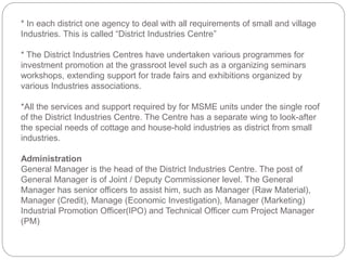 * In each district one agency to deal with all requirements of small and village
Industries. This is called “District Industries Centre”
* The District Industries Centres have undertaken various programmes for
investment promotion at the grassroot level such as a organizing seminars
workshops, extending support for trade fairs and exhibitions organized by
various Industries associations.
*All the services and support required by for MSME units under the single roof
of the District Industries Centre. The Centre has a separate wing to look-after
the special needs of cottage and house-hold industries as district from small
industries.
Administration
General Manager is the head of the District Industries Centre. The post of
General Manager is of Joint / Deputy Commissioner level. The General
Manager has senior officers to assist him, such as Manager (Raw Material),
Manager (Credit), Manage (Economic Investigation), Manager (Marketing)
Industrial Promotion Officer(IPO) and Technical Officer cum Project Manager
(PM)
 
