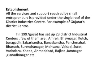 Establishment
All the services and support required by small
entrepreneurs is provided under the single roof of the
District Industries Centre. For example of Gujarat’s
district Centre.
Till 1997gujrat has set up 23 district Industrial
Centers , few of them are : Amreli, Bhavnagar, Kutch,
Junagadh, Sabarkantha, Banaskantha, Panchmahal,
Bharuch, Surendranagar, Mehsana, Valsad, Surat,
Vadodara, Kheda, Ahmedabad, Rajkot ,Jamnagar
,Ganadhinagar etc.
 