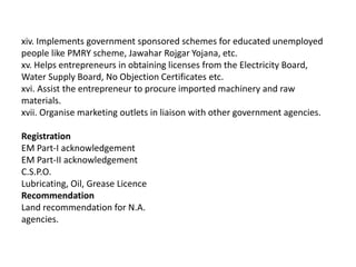 xiv. Implements government sponsored schemes for educated unemployed
people like PMRY scheme, Jawahar Rojgar Yojana, etc.
xv. Helps entrepreneurs in obtaining licenses from the Electricity Board,
Water Supply Board, No Objection Certificates etc.
xvi. Assist the entrepreneur to procure imported machinery and raw
materials.
xvii. Organise marketing outlets in liaison with other government agencies.
Registration
EM Part-I acknowledgement
EM Part-II acknowledgement
C.S.P.O.
Lubricating, Oil, Grease Licence
Recommendation
Land recommendation for N.A.
agencies.
 