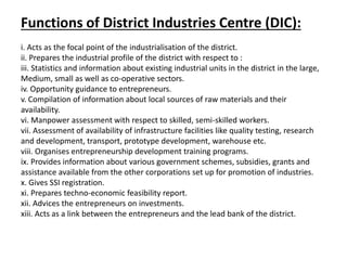 Functions of District Industries Centre (DIC):
i. Acts as the focal point of the industrialisation of the district.
ii. Prepares the industrial profile of the district with respect to :
iii. Statistics and information about existing industrial units in the district in the large,
Medium, small as well as co-operative sectors.
iv. Opportunity guidance to entrepreneurs.
v. Compilation of information about local sources of raw materials and their
availability.
vi. Manpower assessment with respect to skilled, semi-skilled workers.
vii. Assessment of availability of infrastructure facilities like quality testing, research
and development, transport, prototype development, warehouse etc.
viii. Organises entrepreneurship development training programs.
ix. Provides information about various government schemes, subsidies, grants and
assistance available from the other corporations set up for promotion of industries.
x. Gives SSI registration.
xi. Prepares techno-economic feasibility report.
xii. Advices the entrepreneurs on investments.
xiii. Acts as a link between the entrepreneurs and the lead bank of the district.
 