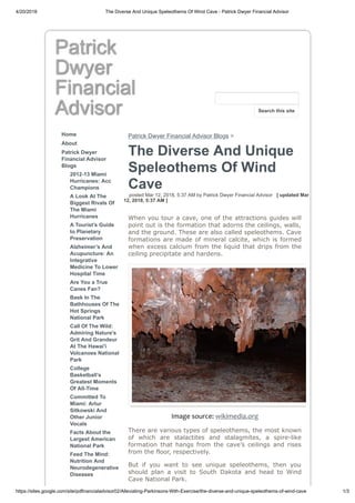4/20/2018 The Diverse And Unique Speleothems Of Wind Cave - Patrick Dwyer Financial Advisor
https://sites.google.com/site/pdfinancialadvisor02/Alleviating-Parkinsons-With-Exercise/the-diverse-and-unique-speleothems-of-wind-cave 1/3
Patrick
Dwyer
Financial
Advisor
Home
About
Patrick Dwyer
Financial Advisor
Blogs
2012-13 Miami
Hurricanes: Acc
Champions
A Look At The
Biggest Rivals Of
The Miami
Hurricanes
A Tourist’s Guide
to Planetary
Preservation
Alzheimer’s And
Acupuncture: An
Integrative
Medicine To Lower
Hospital Time
Are You a True
Canes Fan?
Bask In The
Bathhouses Of The
Hot Springs
National Park
Call Of The Wild:
Admiring Nature's
Grit And Grandeur
At The Hawai'i
Volcanoes National
Park
College
Basketball’s
Greatest Moments
Of All-Time
Committed To
Miami: Artur
Sitkowski And
Other Junior
Vocals
Facts About the
Largest American
National Park
Feed The Mind:
Nutrition And
Neurodegenerative
Diseases
Patrick Dwyer Financial Advisor Blogs >
The Diverse And Unique
Speleothems Of Wind
Cave
posted Mar 12, 2018, 5:37 AM by Patrick Dwyer Financial Advisor [ updated Mar
12, 2018, 5:37 AM ]
When you tour a cave, one of the attractions guides will
point out is the formation that adorns the ceilings, walls,
and the ground. These are also called speleothems. Cave
formations are made of mineral calcite, which is formed
when excess calcium from the liquid that drips from the
ceiling precipitate and hardens.
Image source: wikimedia.org
There are various types of speleothems, the most known
of which are stalactites and stalagmites, a spire-like
formation that hangs from the cave’s ceilings and rises
from the floor, respectively.
But if you want to see unique speleothems, then you
should plan a visit to South Dakota and head to Wind
Cave National Park.
Search this site
 
