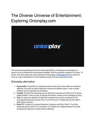 The Diverse Universe of Entertainment:
Exploring Onionplay.com
The ever-evolving landscape of online streaming platforms, Onionplay.com emerges as a
vibrant hub for entertainment enthusiasts worldwide. With its extensive collection of movies, TV
shows, and series spanning various genres and languages, Onionplay.com has carved its
niche as a go-to destination for those seeking diverse and free streaming content.
Onionplay alternative
1. Popcornflix: Popcornflix is a streaming service that is free which offers an extensive
selection of movies as well as television shows from different types. It has a simple
interface and is supported by advertising.
2. Crackle: Another free streaming service offering an assortment of films and TV series
called Crackle. It has an array of original and historic content and is managed by Sony.
3. Tubi: An extensive selection of television programmes could be accessed on the
ad-supported streaming service Tubi. It can be found on multiple devices that offer a
wide range of genres.
4. Pluto TV: In spite of on-demand television programs and films, Pluto TV is a free
streaming service with live TV channels. It is divided into multiple streams for simple
browsing and features a varied content collecting.
 