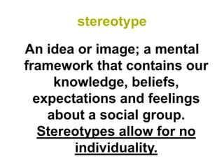 stereotype

An idea or image; a mental
framework that contains our
     knowledge, beliefs,
  expectations and feelings
    about a social group.
   Stereotypes allow for no
        individuality.
 
