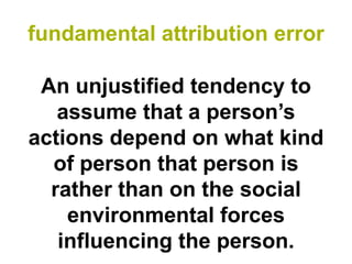 fundamental attribution error

 An unjustified tendency to
   assume that a person’s
actions depend on what kind
  of person that person is
  rather than on the social
    environmental forces
   influencing the person.
 