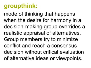 groupthink:
mode of thinking that happens
when the desire for harmony in a
decision-making group overrides a
realistic appraisal of alternatives.
Group members try to minimize
conflict and reach a consensus
decision without critical evaluation
of alternative ideas or viewpoints.
 