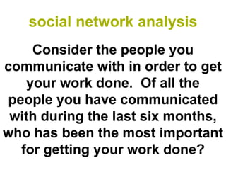 social network analysis
    Consider the people you
communicate with in order to get
   your work done. Of all the
people you have communicated
 with during the last six months,
who has been the most important
  for getting your work done?
 