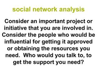 social network analysis
 Consider an important project or
initiative that you are involved in.
Consider the people who would be
 influential for getting it approved
  or obtaining the resources you
  need. Who would you talk to, to
     get the support you need?
 